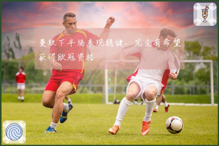 曼联下半场表现稳健，完全有希望获得欧冠资格