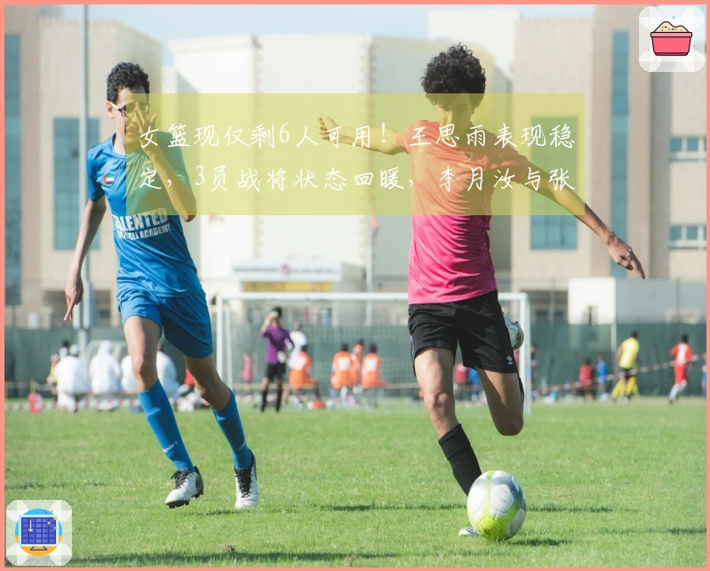 女篮现仅剩6人可用！王思雨表现稳定，3员战将状态回暖，李月汝与张子宇巩固阵容轮换