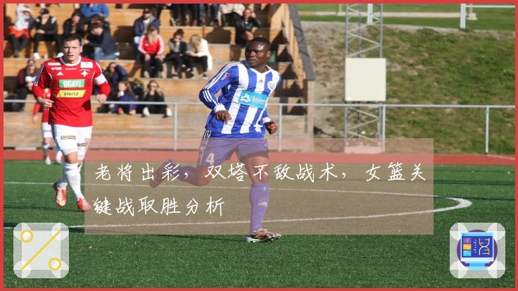 老将出彩，双塔不敌战术，女篮关键战取胜分析
