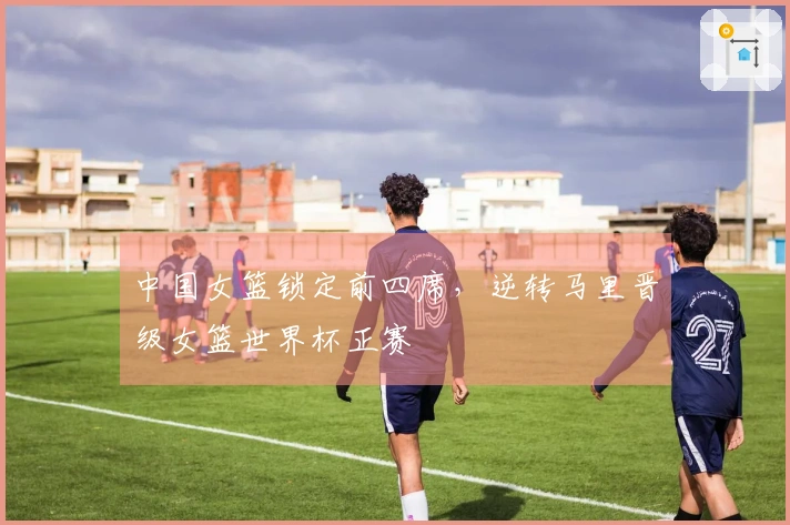 中国女篮锁定前四席,逆转马里晋级女篮世界杯正赛