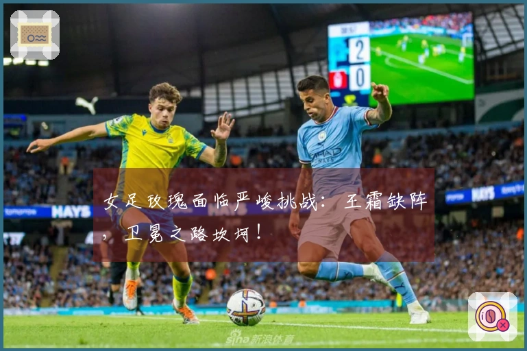 女足玫瑰面临严峻挑战：王霜缺阵，卫冕之路坎坷！