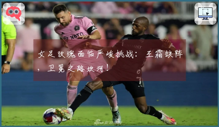 女足玫瑰面临严峻挑战：王霜缺阵，卫冕之路坎坷！