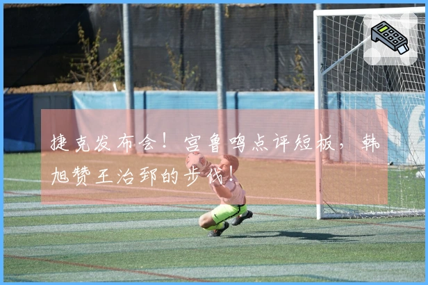 捷克发布会！宫鲁鸣点评短板，韩旭赞王治郅的步伐！