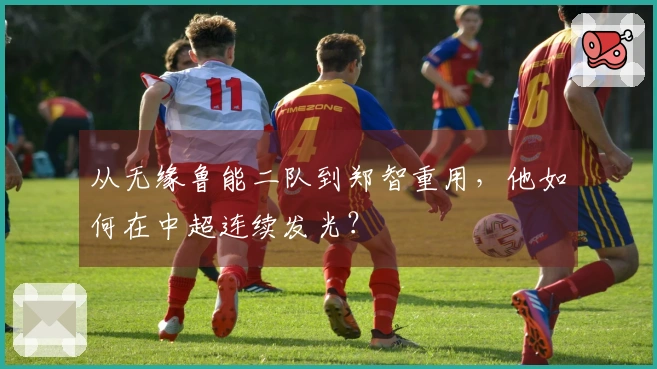 从无缘鲁能二队到郑智重用，他如何在中超连续发光？