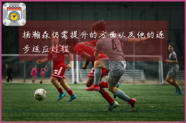 杨瀚森仍需提升的方面以及他的逐步适应过程