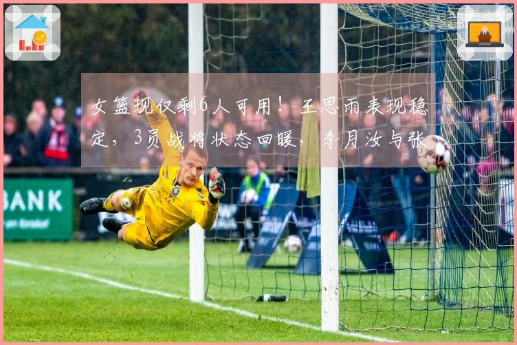 女篮现仅剩6人可用！王思雨表现稳定，3员战将状态回暖，李月汝与张子宇巩固阵容轮换